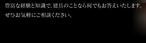 豊富な経験と知識で、建具のことなら何でもお答えいたします。ぜひお気軽にご相談ください。