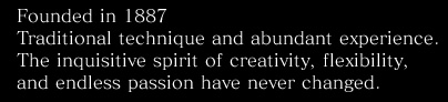 Founded in 1887. Traditional technique and abundant experience. The inquisitive spirit of creativity, flexibility, and endless passion have never changed.