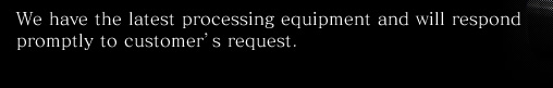 We have the latest processing equipment and will respond promptly to customer's request.