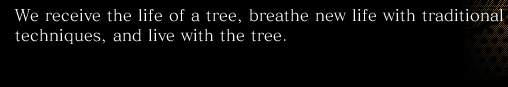 We receive the life of a tree, breathe new life with traditional techniques, and live with the tree.