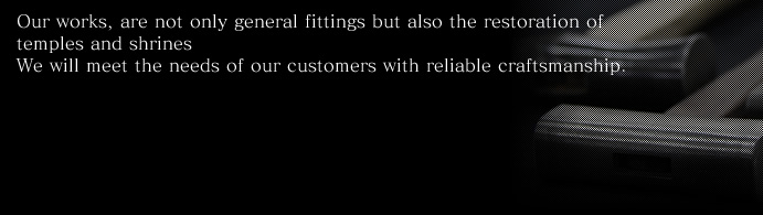 Our works, are not only general fittings but also the restoration of temples and shrines. We will meet the needs of our customers with reliable craftsmanship.