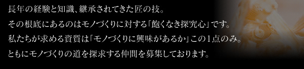 長年の経験と知識、継承されてきた匠の技。その根底にあるのはモノづくりに対する「飽くなき探究心」です。私たちが求める資質は「モノづくりに興味があるか」この1点のみ。ともにモノづくりの道を探求する仲間を募集しております。